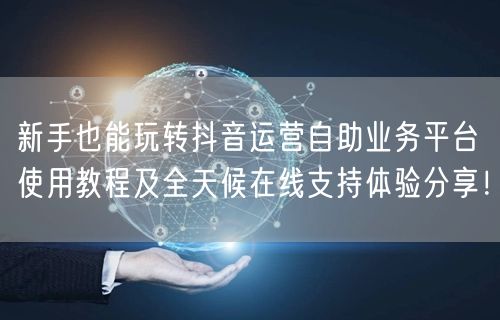 新手也能玩转抖音运营自助业务平台使用教程及全天候在线支持体验分享！