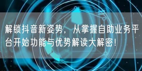 解锁抖音新姿势，从掌握自助业务平台开始功能与优势解读大解密！
