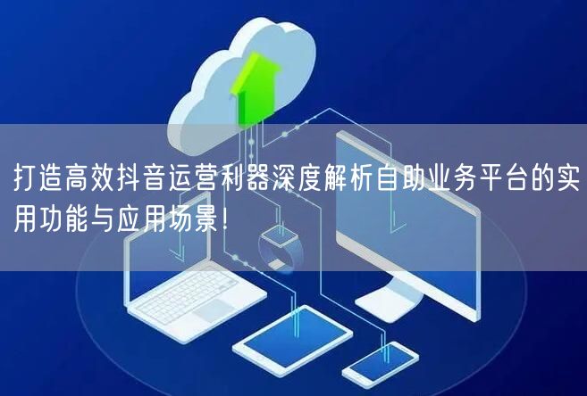 打造高效抖音运营利器深度解析自助业务平台的实用功能与应用场景！