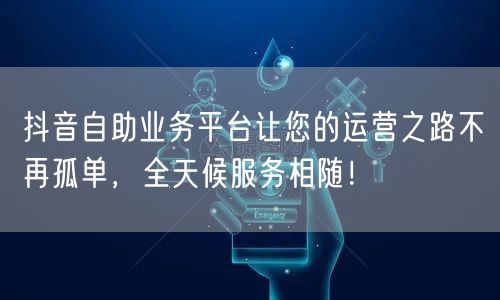 抖音自助业务平台让您的运营之路不再孤单，全天候服务相随！