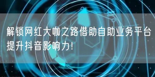解锁网红大咖之路借助自助业务平台提升抖音影响力！