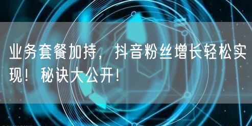 业务套餐加持,抖音粉丝增长轻松实现!秘诀大公开!