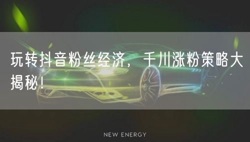 玩转抖音粉丝经济，千川涨粉策略大揭秘！