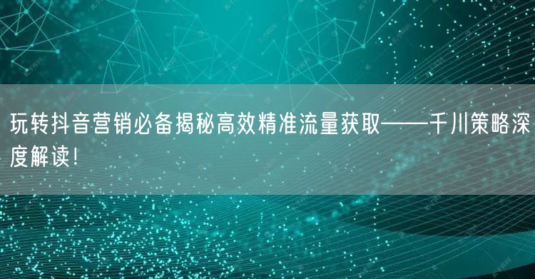 玩转抖音营销必备揭秘高效精准流量获取——千川策略深度解读!
