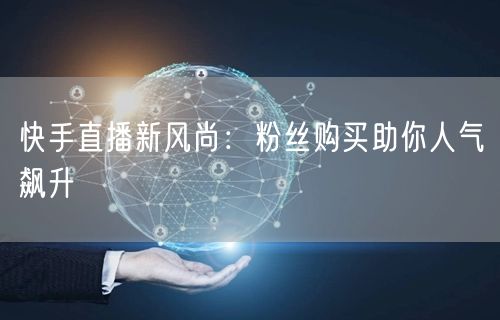 快手直播新风尚：粉丝购买助你人气飙升