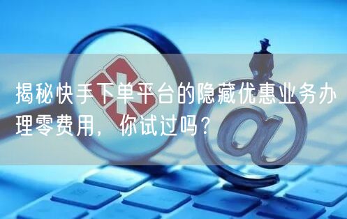 揭秘快手下单平台的隐藏优惠业务办理零费用,你试过吗?