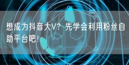 想成为抖音大V?先学会利用粉丝自助平台吧!